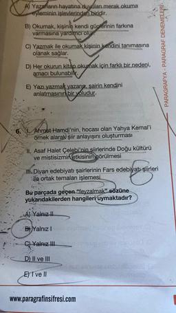 A) Yazarların hayatına duyulan merak okuma
eyleminin işlevlerinden biridir.
B) Okumak, kişinin kendi güçlerinin farkına
varmasına yardımcı olur.
C) Yazmak ile okumak kişinin kendini tanımasına
olanak sağlar.
D) Her okurun kitap okumak için farklı bir nedeni,
amacı bulunabilir.
E) Yazı yazmak yazarın, şairin kendini
anlatmasının bir yoludur.
6. Ahmet Hamdi'nin, hocası olan Yahya Kemal'i
örnek alarak şiir anlayışını oluşturması
II. Asaf Halet Çelebi'nin şiirlerinde Doğu kültürü
ve mistisizmin etkisinin görülmesi
Ill. Divan edebiyatı şairlerinin Fars edebiyatı şiirleri
ile ortak temaları işlemesi.
Bu parçada geçen "feyzalmak" sözüne
yukarıdakilerden hangileri uymaktadır?
A) Yalnız II
B Yalnız I evemseri
C) Yalnız IIIien neiug ubav paruaed (0
D) II ve III
E) I ve II
18
neb sinu 92 Ciebaidsonitis-0
www.paragrafinsifresi.com
PARAGRAFYA - PARAGRAF DENEMELERİ