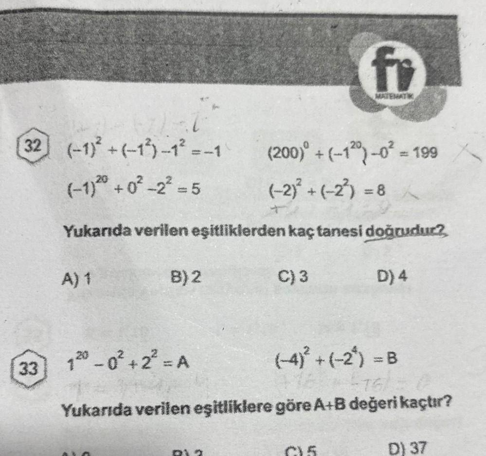32 (-1)²+(-1)-1²
(-1) 20 +0²-2² = 5
33
(200)° + (-1²0) -0² = 199
(-2)² + (-2²) = 8/
Yukarıda verilen eşitliklerden kaç tanesi doğrudur?
A) 1
= -1
B) 2
C) 3
fi
05
D) 4
1²0 -0² +2²³ = A
(-4)² + (-2) = B
Yukarıda verilen eşitliklere göre A+B değeri kaçtır?
D)