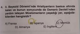Colved
4. II. Bayezid Dönemi'nde Hristiyanların baskısı altında
kalan ve bunun sonucunda da Osmanlı Devleti'nden
yardım isteyen Müslümanların yaşadığı yer, aşağıda-
kilerden hangisidir?
A) Fransa
B) Is
D) Almanya
B) İspanya
VES
C) Memlük
E) İngiltere