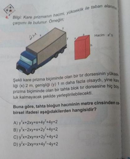 Bilgi: Kare prizmanın hacmi, yükseklik ile taban alanının
çarpımı ile bulunur. Örneğin;
2M
y
y
A) y³x+2xy+x+4y²+4y+2
B) y'x-2xy+x+2y²+4y+2
C) y³x+2xy+x+2y +4y+2
D) y'x-2xy+x+4y²-4y+2
h
Hacim : a².h
Şekli kare prizma biçiminde olan bir tır dorsesinin yüksek