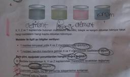 4.
karışım
element
bilecik element
X, Y, Z ve T kaplarında bulunan maddelerin element, bileşik ve karışım oldukları biliniyor fakat
hangi maddelerin hangi kapta oldukları bilinmiyor.
Maddeler ile ilgili şu bilgiler veriliyor:
• Y maddesi kimyasal yolla X ve Z maddelerine ayrışabiliyor
• T maddesi, kendini meydana getiren X ve Y maddelerinin özelliklerini taşıyor
Buna göre, aşağıdaki yorumlardan hangisi doğru değildir?
A) Maddeler kaynatılırken X, Y ve Z kaplarındaki maddelerin sıcaklıkları değişmez.
BY maddesi kesinlikle bileşiktir.
X kabındaki madde, hiç bir yöntemle bileşenlerine ayrılamaz.
D) T maddesi tuzlu su olabilir.
