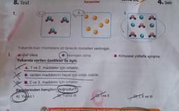 i.
8. Test
1.
2.
Karışımlar
Yukarıda bazı maddelere ait tanecik modelleri verilmiştir.
Homojen olma
Saf olma
Yukarıda verilen özellikler ile ilgili;
A, 1 ve 2. maddeler için ortaktır.
verilen maddelerin hepsi için ortak olabilir.
2 ve 3. maddeler için ortaktır.
ifadelerinden hangileri doğrudur?
A) Yalnız I
B) Yalnız III
I ve Il
haddevi olusturan maddeler kend
L
☐: Kimyasal yollarla ayrışma
D) I, II ve III
Ünite