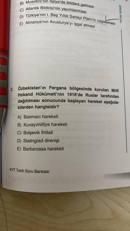 B) Musollini'nın Italya'da iktidara gelmesi
C) Atlantik Bildirisi'nin yayımlanması
D) Türkiye'nin I. Beş Yıllık Sanayi Planı'nı uygulaması
E) Almanya'nın Avusturya'yı işgal etmesi
3. Özbekistan'ın Fergana bölgesinde kurulan Millî
Hokand Hükûmeti'nin 1918'de Ruslar tarafından
dağıtılması sonucunda başlayan hareket aşağıda-
kilerden hangisidir?
A) Basmacı hareketi
B) Kuvayımillîye hareketi
C) Bolşevik İhtilali
D) Stalingrad direnişi
E) Barbarossa hareketi
YAYIN DENİZİ
AYT Tarih Soru Bankası
5