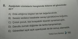 8. Aşağıdaki cümlelerin hangisinde ikileme ad görevinde-
dir?
A) Elde ettiğimiz bilgileri tek tek değerlendirdik.
B) Sessiz sedasız kasabalar sanayi gürültüsüne boğuldu.
C) Çoluk çocuk, bizi kınayabilir diyerek oynamamıştık.
D) Davullu zurnalı düğünler de tarihe karışmamıştı.
E) Görevlileri açık açık uyardıysak da bir sonuç alamadık.
Türkçe Soru Bankası > 195