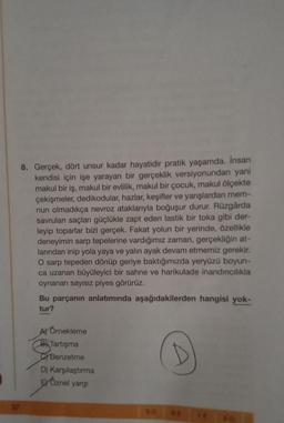 8. Gerçek, dört unsur kadar hayatidir pratik yaşamda. Insan
kendisi için işe yarayan bir gerçeklik versiyonundan yani
makul bir iş, makul bir evlilik, makul bir çocuk, makul ölçekte
çekişmeler, dedikodular, hazlar, keşifler ve yarışlardan mem-
nun olmadıkça nevroz ataklarıyla boğuşur durur. Rüzgârda
savrulan saçları güçlükle zapt eden lastik bir toka gibi der-
leyip toparlar bizi gerçek. Fakat yolun bir yerinde, özellikle
deneyimin sarp tepelerine vardığımız zaman, gerçekliğin at-
larından inip yola yaya ve yalın ayak devam etmemiz gerekir.
O sarp tepeden dönüp geriye baktığımızda yeryüzü boyun-
ca uzanan büyüleyici bir sahne ve harikulade inandırıcılıkla
oynanan sayısız piyes görürüz.
Bu parçanın anlatımında aşağıdakilerden hangisi yok-
tur?
A) Örnekleme
B Tartışma
Benzetme
D) Karşılaştırma
EXOznel yargı