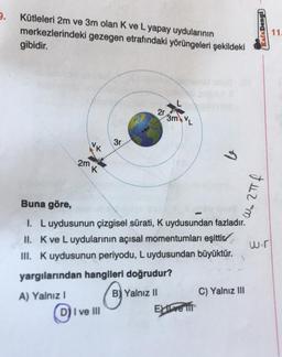 9.
Kütleleri 2m ve 3m olan K ve L yapay uydularının
merkezlerindeki
gibidir.
gezegen etrafındaki yörüngeleri şekildeki
2m
K
3r
D) I ve III
2r
3m VL
Buna göre,
I. Luydusunun çizgisel sürati, K uydusundan fazladır.
II. K ve L uydularının açısal momentumları eşittir
III. K uydusunun periyodu, L uydusundan büyüktür.
yargılarından hangileri doğrudur?
A) Yalnız I
B Yalnız II
b
Exive ift
C) Yalnız III
Kafa Dengi
+42=m
wir
11.