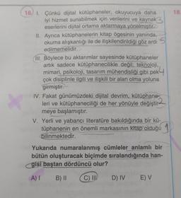 16, 1. Çünkü dijital kütüphaneler, okuyucuya daha
iyi hizmet sunabilmek için verilerini ve kaynak
eserlerini dijital ortama aktarmaya yönelmiştir.
II. Ayrıca kütüphanelerin kitap ögesinin yanında,
okuma alışkanlığı ile de ilişkilendirildiği göz ardı S
edilmemelidir.
III. Böylece bu aktarımlar sayesinde kütüphaneler
artık sadece kütüphanecilikle değil; teknoloji,
mimari, psikoloji, tasarım mühendisliği gibi pek
çok disiplinle ilgili ve ilişkili bir alan olma yoluna
girmiştir.
IV. Fakat günümüzdeki dijital devrim, kütüphane-
leri ve kütüphaneciliği de her yönüyle değiştir-
meye başlamıştır.
V. Yerli ve yabancı literatüre bakıldığında bir kü-
tüphanenin en önemli markasının kitap olduğu
bilinmektedir.
Yukarıda numaralanmış cümleler anlamlı bir
bütün oluşturacak biçimde sıralandığında han-
gisi baştan dördüncü olur?
A) I B) II
C) III D) IV
E) V
18.