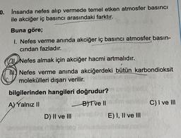 0. İnsanda nefes alıp vermede temel etken atmosfer basıncı
ile akciğer iç basıncı arasındaki farktır.
Buna göre;
1. Nefes verme anında akciğer iç basıncı atmosfer basın-
cından fazladır.
Nefes almak için akciğer hacmi artmalıdır.
Nefes verme anında akciğerdeki bütün karbondioksit
molekülleri dışarı verilir.
bilgilerinden hangileri doğrudur?
A)Yalnız II
B) Tve II
D) II ve III
E) I, II ve III
C) I ve III