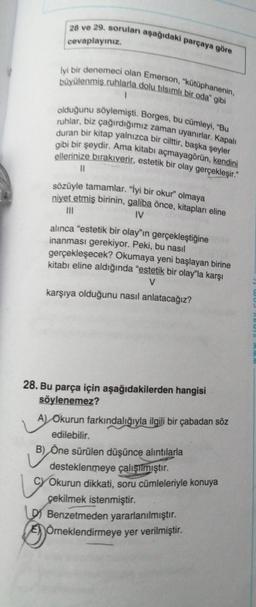 28 ve 29. soruları aşağıdaki parçaya göre
cevaplayınız.
büyülenmiş ruhlarla dolu tılsımlı bir oda" gibi
İyi bir denemeci olan Emerson, "kütüphanenin,
1
olduğunu söylemişti. Borges, bu cümleyi, "Bu
ruhlar, biz çağırdığımız zaman uyanırlar. Kapalı
duran bir kitap yalnızca bir cilttir, başka şeyler
gibi bir şeydir. Ama kitabı açmayagörün, kendini
ellerinize bırakıverir, estetik bir olay gerçekleşir."
11
19
sözüyle tamamlar. "İyi bir okur" olmaya
niyet etmiş birinin, galiba önce, kitapları eline
|||
IV
alınca "estetik bir olay"ın gerçekleştiğine
inanması gerekiyor. Peki, bu nasıl
gerçekleşecek? Okumaya yeni başlayan birine
kitabı eline aldığında "estetik bir olay"la karşı
V
karşıya olduğunu nasıl anlatacağız?
28. Bu parça için aşağıdakilerden hangisi
söylenemez?
A) Okurun farkındalığıyla ilgili bir çabadan söz
edilebilir.
B) Öne sürülen düşünce alıntılarla
desteklenmeye çalışılmıştır.
Okurun dikkati, soru cümleleriyle konuya
çekilmek istenmiştir.
Benzetmeden yararlanılmıştır.
Örneklendirmeye yer verilmiştir.