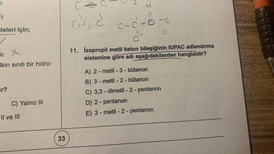 3
2
deleri için;
ir. X
Ikin sınıfı bir hidro-
ar?
C) Yalnız III
Il ve III
33
(²
Cu₂ d
H
c-cf-
PACION
C
11. Izopropil metil keton bileşiğinin IUPAC adlandırma
sistemine göre adı aşağıdakilerden hangisidir?
A) 2-metil - 3 - bütanon
B) 3-metil-2-bütanon
C) 3,