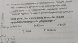 Otudem
22. Yaya ve müsellemlerin kurulmasının ardından Osmanlı Devleti
fetih hareketlerine devam etmiş ve sınırları genişletmiştir.
I. Murat daha sonra Osmanlı merkez ordusunun temelini
oluşturan Kapıkulu Ocaklan'nı devletin başkentinde kurmuştur.
Buna göre I. Murat döneminde Yeniçeriler ilk defa
aşağıdakilerin hangisinde yetiştirilmiştir?
B) Edirne
Grimes
unmas A) İstanbul
nda
r sipaki
grisine
C
D) Bursa
E) Gelibolu
C) Söğüt