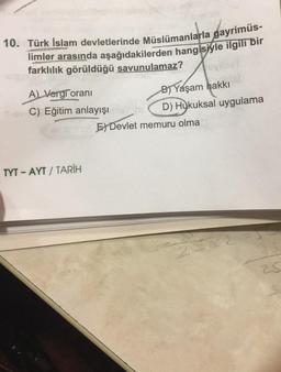 10. Türk İslam devletlerinde Müslümanlarla gayrimüs-
limler arasında aşağıdakilerden hangisiyle ilgili bir
farklılık görüldüğü savunulamaz?
vinet
A) Vergi oranı
C) Eğitim anlayışı
TYT-AYT/TARİH
B) Yaşam hakkı
D) Hukuksal uygulama
E Devlet memuru olma
23x2
25
20