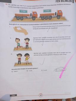FEN BILIMLERI
16. Efe, ağırlıkları aynı olan K ve L oyuncak kamyonlarını kum zemine koyup arkasından ittirdiğinde tekerleklerinin
kumda oluşturduğu iz derinliklerinin farklı olduğunu gözlemliyor.
III.
K Aracı
oo
Buna göre K ve L kamyonlarının kumda bıraktıkları iz derinliklerinin farklı olmasının nedeni;
1.
8. Sinif
L Aracı
Kurşun kalem iki parmak arasında tutulup her iki ucuna da kuvvet uygu-
landığında parmaklarda farklı acı hissedilmesi
Ağırlıkları farklı, ayakkabı numaraları aynı olan iki çocuktan birinin aya-
ğını kaldırarak, diğerinin ise iki ayak üstünde aynı kum zeminde durma-
si ve kuma gömülme miktarlarının farklı olması
durumlarından hangileri ile benzerlik gösterir?
B) I ve III
A) Yalnızl
Ağırlıkları aynı, ayakkabı numaraları farklı olan iki çocuğun aynı kum
zeminde durması ve kuma gömülme miktarlarının farklı olması
C) II ve III
20
D) I, II ve III