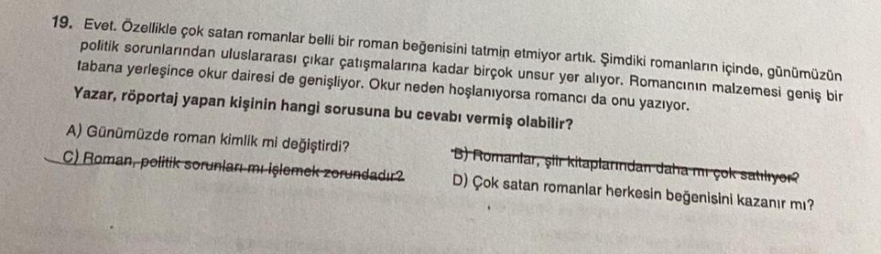 19. Evet. Özellikle çok satan romanlar belli bir roman beğenisini tatmin etmiyor artık. Şimdiki romanların içinde, günümüzün
politik sorunlarından uluslararası çıkar çatışmalarına kadar birçok unsur yer alıyor. Romancının malzemesi geniş bir
tabana yerleşi
