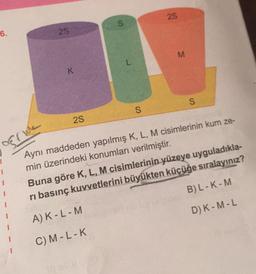 6.
25
K
2S
S
S
28
M
S
rive
Aynı maddeden yapılmış K, L, M cisimlerinin kum ze-
min üzerindeki konumları verilmiştir.
Buna göre K, L, M cisimlerinin yüzeye uyguladıkla-
ri basınç kuvvetlerini büyükten küçüğe sıralayınız?
A) K - L - M
B) L-K-M
C) M-L-K
D) K-M-L