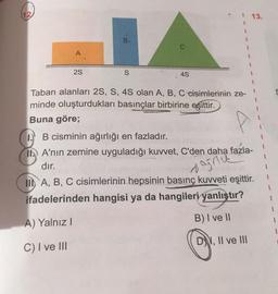 A
2S
B.
JA
S
4S
Taban alanları 2S, S, 4S olan A, B, C cisimlerinin ze-
minde oluşturdukları basınçlar birbirine eşittir.
Buna göre;
13.
IB cisminin ağırlığı en fazladır.
TA'nın zemine uyguladığı kuvvet, C'den daha fazla-
dır.
agric
II A, B, C cisimlerinin hepsinin basınç kuvveti eşittir.
ifadelerinden hangisi ya da hangileri yanlıştır?
A) Yalnız I
B) I ve II
C) I ve III
D, II ve III
1
1
1
1
1
1