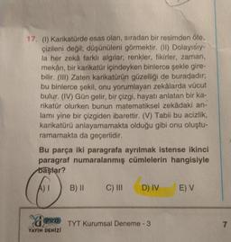 17. (1) Karikatürde esas olan, sıradan bir resimden öte,
çizileni değil; düşünüleni görmektir. (II) Dolayısıy-
la her zekâ farklı algılar; renkler, fikirler, zaman,
mekân, bir karikatür içindeyken binlerce şekle gire-
bilir. (III) Zaten karikatürün güzelliği de buradadır;
bu binlerce şekil, onu yorumlayan zekâlarda vücut
bulur. (IV) Gün gelir, bir çizgi, hayatı anlatan bir ka-
rikatür olurken bunun matematiksel zekâdaki an-
lamı yine bir çizgiden ibarettir. (V) Tabii bu acizlik,
karikatürü anlayamamakta olduğu gibi onu oluştu-
ramamakta da geçerlidir.
Bu parça iki paragrafa ayrılmak istense ikinci
paragraf numaralanmış cümlelerin hangisiyle
başlar?
A) I
PRO
YAYIN DENİZİ
B) II
C) III
D) IV
TYT Kurumsal Deneme - 3
E) V
7