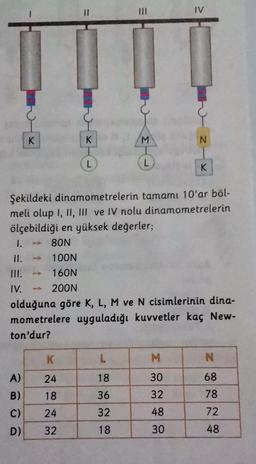1.
II.
III.
IV.
K
A)
B)
C)
D)
K
24
18
K
Şekildeki dinamometrelerin tamamı 10'ar böl-
meli olup I, II, III ve IV nolu dinamometrelerin
ölçebildiği en yüksek değerler;
80N
100N
160N
200N
olduğuna göre K, L, M ve N cisimlerinin dina-
mometrelere uyguladığı kuvvetler kaç New-
ton'dur?
24
32
M
L
18
36
32
18
30
32
48
IV
30
K
N
68
78
72
48
