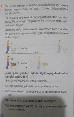 16. Bir cismin fiziksel anlamda iş yapabilmesi için cisme
kuvvet uygulanmalı ve cisim kuvvet doğrultusunda
yol almalıdır.
Bir alışveriş merkezinde özdeş arabalardan boş olan
araba F kuvvetiyle mağazanın bir ucundan diğer ucu-
na kadar itiliyor.
Malzeme dolu araba ise 2F kuvvetiyle birinci araba-
nın aldığı yolun yarısı kadar yani mağazanın yarısına
kadar itiliyor.
F
2F
1. araba
2. araba
12
Buna göre yapılan işlerle ilgili aşağıdakilerden
hangisi doğrudur?
(Sürtünme kuvvetleri ihmal ediliyor.)
A) Boş araba iş yapmaz, dolu araba iş yapar.
B) Dolu arabanın yaptığı iş boş arabadan daha fazla-
dır.
2x
X
C) Boş ve dolu arabanın yaptığı işler eşittir.
D) Dolu arabanın yaptığı iş boş arabanın yaptığı işin
yarısı kadardır.