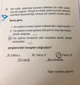 4. Her kütle, etrafında bulunan kütlelere bir kütle çekim
kuvveti uygular. Dünya'nın kütle çekim kuvveti etkisiyle
cisimlere kazandırdığı ivmeye yer çekimi ivmesi denir.
Buna göre,
1. Yer çekimi ivmesi cismin kütlesinden bağımsızdır.-
II. Yer çekimi ivmesi sadece Dünya'nın dışında oluşur,
içinde oluşmaz.
Yer çekimi ivmesinin etki mesafesi teorik olarak
sonsuzdur.
+
yargılarından hangileri doğrudur?
A) Yalnız
D) I ve III
B) Yalnız II
Yalnız III
E) I, II ve III
Diğer sayfaya geçiniz.