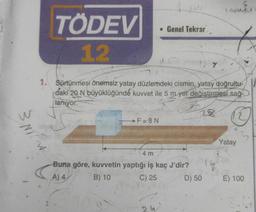 TÖDEV
12
W
• Genel Tekrar
F=8N
1. Sürtünmesi önemsiz yatay düzlemdeki cismin, yatay doğrultu-
daki 20 N büyüklüğünde kuvvet ile 5 m yer değiştirmesi sağ-
lanıyor.
28
Y
4 m
Buna göre, kuvvetin yaptığı iş kaç J'dir?
A) 4
B) 10
C) 25
D) 50
TROUXY
Yatay
3
E) 100