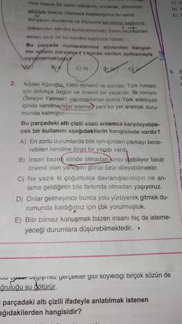 va
2.
muz metnin bir metin olduğunu unutarak, zihnimizin
gözüyle (bakış) izlemeye başladığımız bu sanal
IV
dünyanın olaylarına ve kişilerine kendimizi kaptırırız.
(etkisinden kendini kurtaramamak) Zaten okumaktan
V.-+
alınan zevk de bu kendini kaptırma hâlidir.
Bu parçada numaralanmış sözlerden hangisi-
nin apamı paraptez ()içinde verilen açıklamayla
uyurmamaktadir
B))
VAM
C) III
Adalet Ağaoğlu, 1980 dönemi ve sonrası Türk romanı
için oldukça özgün ve önemli bir yazardır. İlk romanı
Ölmeye Yatmak'ı yayımladıktan sonra Türk edebiyatı
içinde kendine ister istemez yeni bir yer aramak duru-
munda kalmıştır.
Bu parçadaki altı çizili sözü anlamca karşılayabile-
cek bir kullanım aşağıdakilerin hangisinde vardır?
A) En zorlu durumlarda bile işin içinden çıkmayı bece-
rebilen kendine özgü bir yapısı vardı.
B) İnsan bazen elinde olmadan kırıcı olabiliyor fakat
önemli olan yanlışını görüp özür dileyebilmektir.
C) Ne yazık ki çoğunlukla davranışlarımızın ne an-
lama geldiğinin bile farkında olmadan yaşıyoruz.
D) Onlar gelmeyince bunca yolu yürüyerek gitmek du-
rumunda kaldığımız için çok yorulmuştuk.
E) Bilir bilmez konuşmak bazen insanı hiç de isteme-
yeceği durumlara düşürebilmektedir. *
5. E
pase, acgişmez gerçekler gibi söylediği birçok sözün de
ğruluğu su dötürür.
parçadaki altı çizili ifadeyle anlatılmak istenen
ağıdakilerden hangisidir?
E) D