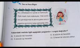 1
1.
Ses ve Hece Bilgisi
Kız, arkadaşlarının içinde en farklısıydı.
Öyle neşeli, öyle coşkuluydu. Yıllar sonra
onu gördüğümde ilk aklıma gelen soru o
yaşama sevincinin kalıp kalmadığı oldu.
Yukarıdaki metinle ilgili aşağıdaki yargılardan hangisi doğrudur?
A) 5 sözcük tek hecelidir.
B) 8 sözcük iki hecelidir.
C) 5 sözcük üç hecelidir.
D) 5 heceli bir sözcük yoktur.