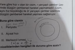 Yere göre hızı v olan bir cisim, r yarıçaplı çember üze-
rinde düzgün çembersel hareket yapmaktadır. Cisim,
aynı hız büyüklüğü ile 2r yarıçaplı çember üzerinde
düzgün çembersel hareket yapması sağlanıyor.
10m/s
Buna göre cismin
(Bir turu atma
1. Periyodu
sûresi
II. Açısal hızı
Tomis
III. Merkezcil ivmesi. 1
C. ↑
niceliklerinden hangileri ilk duruma göre azalır?