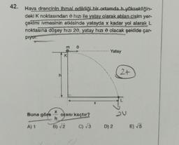 42.
Hava drencinin ihmal edildiği bir ortamda h yüksekliğin-
deki K noktasından hızı ile yatay olarak atılan cisim yer-
çekimi İvmesinin etkisinde yatayda x kadar yol alarak L
noktasına düşey hızı 20, yatay hızı olacak şekilde çar-
piyor.
Buna göre
A) 1
K
X
h
B) √2
oranı kaçtır?
C) √3
Yatay
D) 2
2+
E) √5