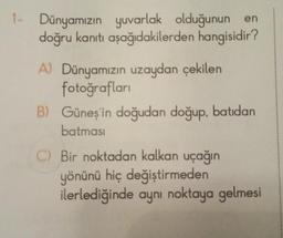1- Dünyamızın yuvarlak olduğunun en
doğru kanıtı aşağıdakilerden hangisidir?
A) Dünyamızın uzaydan çekilen
fotoğrafları
B) Güneş'in doğudan doğup, batıdan
batması
C) Bir noktadan kalkan uçağın
yönünü hiç değiştirmeden
ilerlediğinde aynı noktaya gelmesi