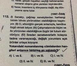 D) Yazar, gerçek hayattan seçtiği kahramanlan
romanın akışına göre yeniden biçimlendirir.
E) Yazar, insanların iç dünyasına değil, dış dün-
yasına ayna tutar.
(1997-ÖSS)
112. (0) Sanatçı, çağdaşı sanatçılardan herhangi
birinin izinde yürümekten olabildiğince kaçını-
yor. (II) O, sözcüğün gerçek anlamıyla, kendine
özgü olmak istiyor. (III) Çalışmalanında biçim ve
öz yönünden olabildiğince özgür bir tutum sür-
dürüyor. (IV) Sıradan sanatseverlerin kolayca
tadına varamayacağı, değişik yorumlara açık
ürünler ortaya koyuyor.
Yukarıdaki numaralanmış cümlelerden han-
gileri anlamca birbirine en yakındır? ✓
B) I. ve Ill. C) I. ve IV.
A) 1. ve II.
D) II. ve IV.
E) III. ve IV.
(1997-ÖSS)