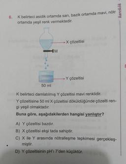 6. K belirteci asidik ortamda sarı, bazik ortamda mavi, nötr
ortamda yeşil renk vermektedir.
HM
-X çözeltisi
-Y çözeltisi
50 ml
K belirteci damlatılmış Y çözeltisi mavi renklidir.
Y çözeltisine 50 ml X çözeltisi döküldüğünde çözelti ren-
gi yeşil olmaktadır.
Buna göre, aşağıdakilerden hangisi yanlıştır?
A) Y çözeltisi bazdır.
B) X çözeltisi ekşi tada sahiptir.
C) X ile Y arasında nötralleşme tepkimesi gerçekleş-
miştir.
D) Y çözeltisinin pH'ı 7'den küçüktür.
karekök -