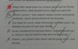 A) Bölge halkı olarak yanan bu ormanın yerine yeni bir orman
yetiştirmeliyiz. (ateş etkisiyle kömür durumuna geçmek)
B) Midem yanıyor." diye bağıran hastayı hemen ambulansa
bindirdiler. (yanık açısına benzer bir acı duymak)
Çok sakar bir çocuk; ateşe dokunduğu için elleri yandı. (ısı
etkisiyle vücudun bir yanı yara olmak
6) Eyvah, kardeşimle konuşmaya daldım, ocaktaki yemek yan-
dı. (bütünü veya bir bölümü ateş etkisi ile bozulmak)
Odamız, yaz günleri çinko damın altında yanar durur. (ısısı
artmak)
C
L
C