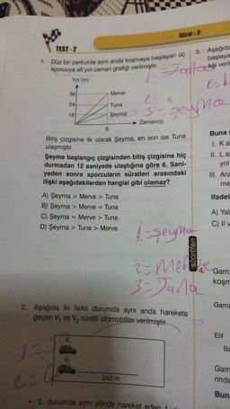 TEST-2
1. Düz bir parkurda aynı anda koşmaya başlayan üç
sporcuya ait yol-zaman grafiği verilmiştir. Jant cofiği veril
Yol (m)
A
EL
seyma
36
24
18
Merve
Tuna
Şeyma
Zaman(s)
6
Bitiş çizgisine ilk olarak Şeyma, en son ise Tuna
ulaşmıştır.
Şeyma başlangıç çizgisinden bitiş çizgisine hiç
durmadan 12 saniyede ulaştığına göre 6. Sani-
yeden sonra sporcuların süratleri arasındaki
ilişki aşağıdakilerden hangisi gibi olamaz?
A) Şeyma > Merve > Tuna
B) Şeyma > Merve = Tuna
C) Şeyma = Merve > Tuna
D) Şeyma > Tuna > Merve
1
2=4²
Sürat-2
2. Aşağıda iki farklı durumda aynı anda harekete
geçen V, ve V₂ süratli otomobiller verilmiştir.
240 m
1-şeymar
2- Mel
3-Jana
2. durumda aynı yönde hareket eden 1
3. Aşağıda
başlaya
Buna
I. Ka
II. Lar
yol
III. Ara
me
ifadel
A) Yal
C) II v
Gam:
koşm
Gamz
Elif
Ba
Gam
rinde
Bun