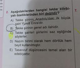 la-
da
hra
la
2. Aşağıdakilerden hangisi tekke edebi-
yatı özelliklerinden biri değildir?
A) Tekke şiirinin Anadolu'daki ilk büyük
şairi Yunus Emre'dir.
B) Tekke şiirinin genel adı ilahidir.
C) Tekke şairleri şiirlerini saz eşliğinde
söylerler.
D) Nazım birimi olarak hem dörtlük hem
beyit kullanılmıştır.
E) Tasavvuf düşüncesini temel alan bir
edebiyattır.
7.