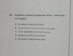 21. Aşağıdaki cümlelerin hangisinde zaman - anlam kay-
ması yoktur?
A) Bu habere anneniz çok üzülür.
B) Çocuk bunu iki yıl sonra duyar ve çok ağlar.
C) Onun söylediklerine hiç kulak asmıyor.
D) Babasının sözünü hiç unutmadı.
E) Bu akşam mutlaka buraya uğrar.