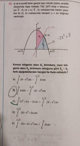 25. a ve b pozitif birer gerçel sayı olmak üzere, analitik
düzlemde tepe noktası T(0, 2a2) olup x eksenini
(a√2, 0) ve (-a√2, 0) noktalarında kesen para-
bol ile (2, b) noktasında kesişen y = ax doğrusu
verilmiştir.
A)
-a√2
B)
√ (8-
(8-x²) dx -
!
D)
o
2a²
Kırmızı bölgenin alanı S, birimkare, mavi böl-
genin alanı S₂ birimkare olduğuna göre S₂ - S₁
farkı aşağıdakilerden hangisi ile ifade edilebilir?
2
S₁
2√2 ille
2xdx
2√2
2xdx - (8-x²)dx
2
2√2
√ (8-x²-2x) dx
0
2√2
(2, b)
y = ax
E) (2x-8+x²) dx + HỈ
0
2√2
C)(x² + 4x - 8) dx + (8-x²)dx
√
ensivertir
a√2
-2x² +8
2xdx
X
vee lapida