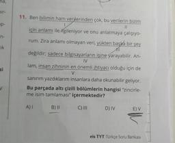 ma,
ir-
p-
n-
lik
si
11. Ben bilimin ham verilerinden çok, bu verilerin bizim
||
için anlamı ile ilgileniyor ve onu anlatmaya çalışıyo-
rum. Zira anlamı olmayan veri, yükten başka bir şey
değildir; sadece bilgisayarların işine yarayabilir. An-
IV
lam, insan zihninin en önemli ihtiyacı olduğu için de
V
sanırım yazdıklarım insanlara daha okunabilir geliyor.
Bu parçada altı çizili bölümlerin hangisi "zincirle-
me isim tamlaması" içermektedir?
A) I
B) II
C) III
D) IV
E) V
eis TYT Türkçe Soru Bankası