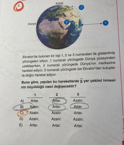 5.
Dünya
Kutup
Ekvator
1
A)
Artar.
B)
Azalır.
C) Azalır.
D) Azalır.
E)
Artar.
Ekvator'da bulunan bir kişi 1, 2 ve 3 numaraları ile gösterilmiş
yörüngeleri izliyor. 1 numaralı yörüngede Dünya yüzeyinden
uzaklaşırken, 2 numaralı yörüngede Dünya'nın merkezine
hareket ediyor, 3 numaralı yörüngede ise Ekvator'dan kutupla-
ra doğru hareket ediyor.
3
Buna göre, yapılan bu hareketlerde g yer çekimi ivmesi-
nin büyüklüğü nasıl değişecektir?
2
Artar.
Artar.
Azalır.
Azalır.
Artar.
3
Azalır.
Artar.
Artar.
Azalır.
Artar.