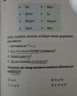 ●
●
●
Tuz
Demir
Oksijen
Şeker
A) I ve II
C) I, II ve III
• Alkol
● Su
●
Helyum
● Altın
Verilen maddeler element ve bileşik olarak gruplandırıl-
mak isteniyor.
1. Saf madde mi? Su,
II. Aynı cins parçacıklardan mı oluşuyor?
III. Molekül yapılı mı?
IV. Tek cins atomdan mı oluşuyor?
Gruplamak için hangi soruların cevabının bilinmesi ye-
terh olmaz?
B) III ve IV
D) II, III ve IV