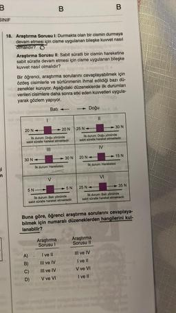 B
SINIF
i
n
18. Araştırma Sorusu I: Durmakta olan bir cismin durmaya
devam etmesi için cisme uygulanan bileşke kuvvet nasıl
olmalıdır?
Araştırma Sorusu II: Sabit süratli bir cismin hareketine
sabit süratle devam etmesi için cisme uygulanan bileşke
kuvvet nasıl olmalıdır?
regasen asu
impeg 0.
Bir öğrenci, araştırma sorularını cevaplayabilmek için
özdeş cisimlerle ve sürtünmenin ihmal edildiği bazı dü-
zenekler kuruyor. Aşağıdaki düzeneklerde ilk durumları
verilen cisimlere daha sonra etki eden kuvvetleri uygula-
yarak gözlem yapıyor.
Bati
20 N-
20 N
Ilk durum: Doğu yönünde
sabit süratle hareket etmektedir.
|||
30 N
B
Ilk durum: Hareketsiz
V
A)
B)
C)
D)
5 N
Ilk durum: Batı yönünde
sabit süratle hareket etmektedir.
Araştırma
Sorusu I
30 N
I ve II
III ve IV
III ve IV
V ve VI
5 N
Doğu
20 N-
B
25 N
lik durum: Doğu yönünde
sabit süratle hareket etmektedir.
IV
lik durum: Hareketsiz
30 N
VI
Araştırma
Sorusu II
Buna göre, öğrenci araştırma sorularını cevaplaya-
bilmek için numaralı düzeneklerden hangilerini kul-
lanabilir?
III ve IV
I ve II
V ve VI
I ve II
15 N
25 N
lik durum: Batı yönünde
sabit süratle hareket etmektedir.
35 N