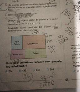IGONZ
3. Bir resimde görülen uzunluklarla, bunların gösterdiği
gerçek uzunluklar arasındaki orana ölçek denilmek-
tedir.
Ölçek
Cizilen uzunluk
Gerçek uzunluk
1
Örneğin ölçekle çizilen bir planda 4 cm'lik bir
20
uzunluk gerçekte 20.4 = 80 cm'dir.
Aşağıdaki kareli
ölçekle çizilmiş planı verilmiştir.
Love
457
Spor
Salonu
Yemekhane
zeminde bir okulun
Okul Binası
Bahçe
am
√3 cm
C) 648
√3 cm
653.
1
300
241
42
(23)
Buna göre yemekhanenin taban alanı gerçekte
kaç metrekaredir?
A) 216
B) 432
D) 864
72 cm²
21600
A√12
12
6. M
180
54000
56
NNM
721
36
16
LUNG
W
?
SU
√96 c
Yukarıda
cinsinde
kesilece
uzunluk
en büy
Buna
yüzür
A) 12