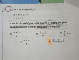 4.
a, b ve c tam sayıları için
a>b>c>0
c = a-b
a ve b nin en büyük ortak böleni 6 olduğuna göre,
aşağıdakilerden hangisi kesinlikle çift sayıdır?
Re
A)
a + b
6
D)
a-c
6
B)
b
6
C
>
E)
LENG
C)
Hanne
6
a + b + c
6
+ C