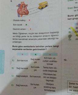 FEN BİLİMLERİ
9.
Otobüs kalkış: .
Son durak:
Gezinin amacı :
Melis Öğretmen, küçük kan dolaşımının başladığı
ve bittiği yerler ile bu dolaşımın amacını öğrenci-
lerine kavratmak amacıyla yukarıdaki etkinliği ha-
zırlamıştır.
Buna göre sembollerle belirtilen yerlere hangi
seçenekte verilenler getirilmelidir?
A)
Sol karıncık
B) Sağ karıncık
Sağ kulak-
çık
D) Sağ karıncık
Sol kulak-
çık
C) Sağ kulakçık Sol karıncık
nof
Sol kulak-
çık
Kirli kanı vü-
cuttan uzaklaş-
tırmak
Temiz kanı vü-
cuda dağıtmak
Hücrelere be-
sin ve oksijen
taşımak
Oksijeni
azalmış kanı
temizlemek
12.
Eren: Ben
ve i
ve
Buna gö
kan grup
A)
B)
D)
BR
AB
AF
AF
Şeker ha
bir hasta
var sayıs