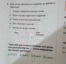 2. Kalp ve kan damarlarının özellikleri şu şekilde si-
ralanmıştır.
1. Dolaşım sisteminin elemanı olmak
II. Kanın vücuda dağılmasını sağlamak
III. Temiz ve kirli kan bulundurmak
IV. Dört odacıktan oluşmak
V. Vücudu bir ağ gibi sarmak
Kalp
AO ☆
Kalp
damarları
Yukarıdaki gibi sıralanan özellikler venn şema-
sına yerleştirildiğinde "O" yerine aşağıdakiler-
den hangisi yazılamaz?
A) IV ve V B) III ve V
C) II ve IV (D) I ve IV
R
1.
11.
ver
A)
C) I