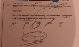 4.
1sim
Isim
ism
is: m
Yaşamdan kopuk, (yokluk ve sıkıntı içinde cabalayan bir arka-
1
11
|||
IV
V
daşımdır.
DOCD09F5
Bu cümledeki numaralanmış sözcüklerden hangisinin
kökü, türü yönüyle diğerlerinden farklıdır?
ALL
BYll
C) III
DYTV
sıkmak
ELV
S