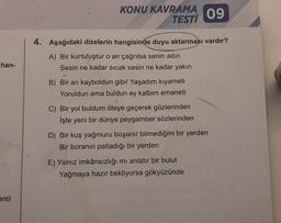han-
are)
KONU KAVRAMA
TESTI
4. Aşağıdaki dizelerin hangisinde duyu aktarması vardır?
A) Bir kurtuluştur o an çağrılsa senin adın
Sesin ne kadar sıcak sesin ne kadar yakın
B) Bir an kayboldun gibi! Yaşadım kıyameti
Yoruldun ama buldun ey kalbim emaneti
C) Bir yol buldum öteye geçerek gözlerinden
İşte yeni bir dünya peygamber sözlerinden
09
D) Bir kuş yağmuru boşanır bilmediğim bir yerden
Bir boranın patladığı bir yerden
E) Yalnız imkânsızlığı mı anlatır bir bulut
Yağmaya hazır bekliyorsa gökyüzünde