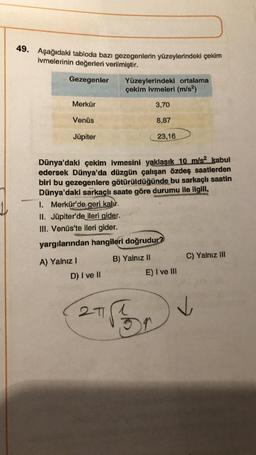 49. Aşağıdaki tabloda bazı gezegenlerin yüzeylerindeki çekim
ivmelerinin değerleri verilmiştir.
Gezegenler
Merkür
Venüs
Jüpiter
Dünya'daki çekim ivmesini yaklaşık 10 m/s2 kabul
edersek Dünya'da düzgün çalışan özdeş saatlerden
biri bu gezegenlere götürüldüğünde bu sarkaçlı saatin
Dünya'daki sarkaçlı saate göre durumu ile ilgili,
1. Merkür'de geri kalır.
II. Jüpiter'de ileri gider.
III. Venüs'te ileri gider.
yargılarından hangileri doğrudur?
A) Yalnız I
D) I ve II
Yüzeylerindeki ortalama
çekim ivmeleri (m/s²)
3,70
8,87
23,16
271
B) Yalnız II
E) I ve III
For
C) Yalnız III
✓