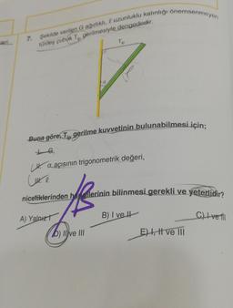 7. Şekilde verilen G ağırlıklı, uzunluklu kalınlığı önemsenmeyen
türdeş çubuk T gerilmesiyle dengededir.
LG,
Buna göre Tip gerilme kuvvetinin bulunabilmesi için;
a
Tip
a açısının trigonometrik değeri,
A) Yalnız
Lute
niceliklerinden hangilerinin bilinmesi gerekli ve yeterlidir?
B) I ve H
b) II ve III
E) I, II ve III
C) Ivetll