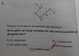6.
L
A) KL arasından
C) M noktasından
1
1
Î
K
M
N
Düzgün ve türdeş bir tel şekildeki gibi bükülüyor.
Buna göre, tel hangi noktadan bir iple asılırsa şekildeki gib
dengede kalır?
E) N noktasından
B) L noktasından
D) MN arasından